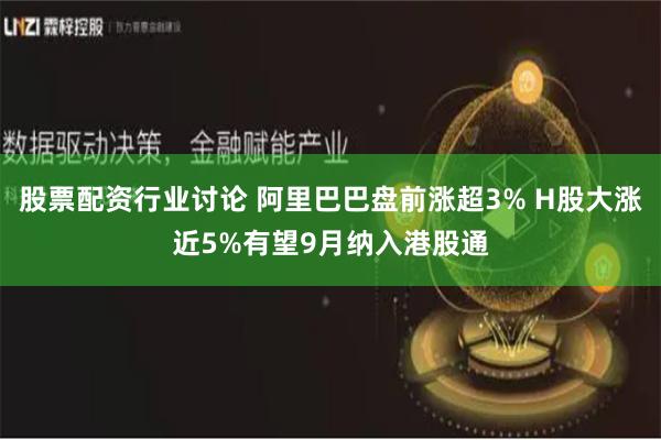 股票配资行业讨论 阿里巴巴盘前涨超3% H股大涨近5%有望9月纳入港股通