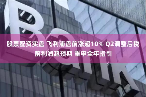 股票配资实盘 飞利浦盘前涨超10% Q2调整后税前利润超预期 重申全年指引