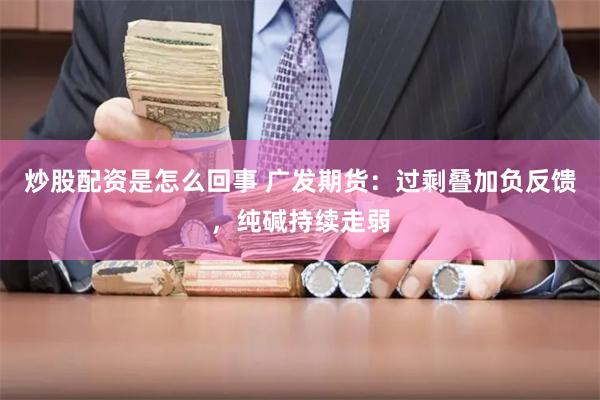 炒股配资是怎么回事 广发期货：过剩叠加负反馈，纯碱持续走弱