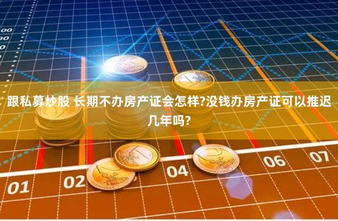 跟私募炒股 长期不办房产证会怎样?没钱办房产证可以推迟几年吗?