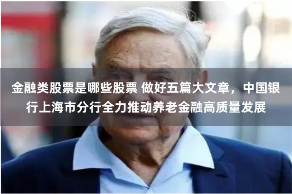 金融类股票是哪些股票 做好五篇大文章，中国银行上海市分行全力推动养老金融高质量发展