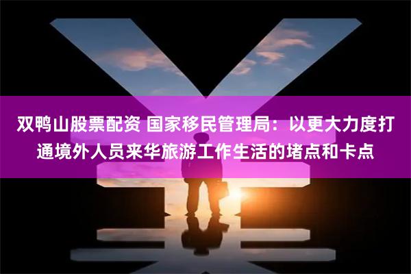 双鸭山股票配资 国家移民管理局：以更大力度打通境外人员来华旅游工作生活的堵点和卡点