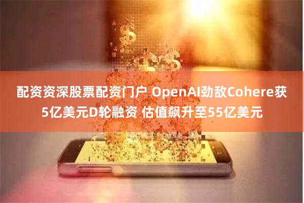 配资资深股票配资门户 OpenAI劲敌Cohere获5亿美元D轮融资 估值飙升至55亿美元