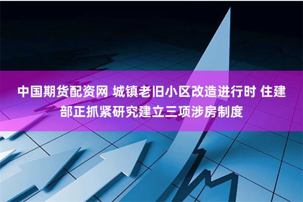 中国期货配资网 城镇老旧小区改造进行时 住建部正抓紧研究建立三项涉房制度