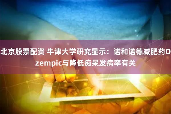 北京股票配资 牛津大学研究显示：诺和诺德减肥药Ozempic与降低痴呆发病率有关