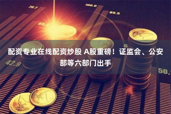 配资专业在线配资炒股 A股重磅！证监会、公安部等六部门出手