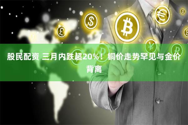 股民配资 三月内跌超20%！铜价走势罕见与金价背离