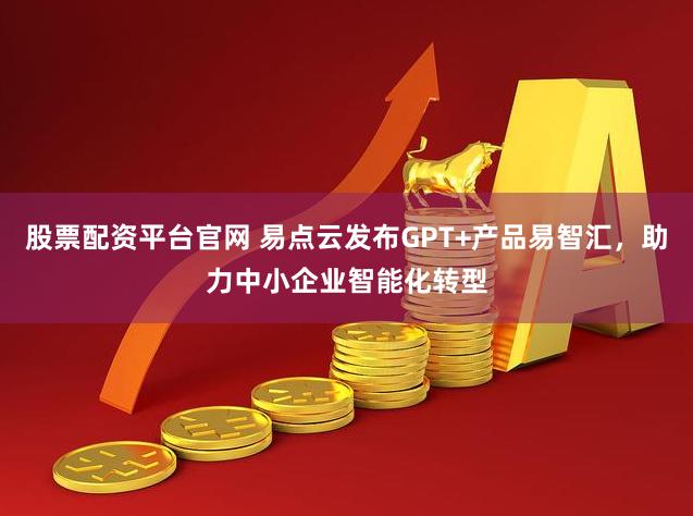 股票配资平台官网 易点云发布GPT+产品易智汇，助力中小企业智能化转型