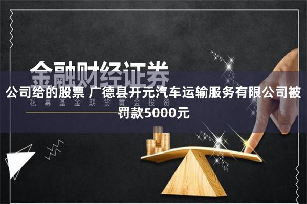 公司给的股票 广德县开元汽车运输服务有限公司被罚款5000元