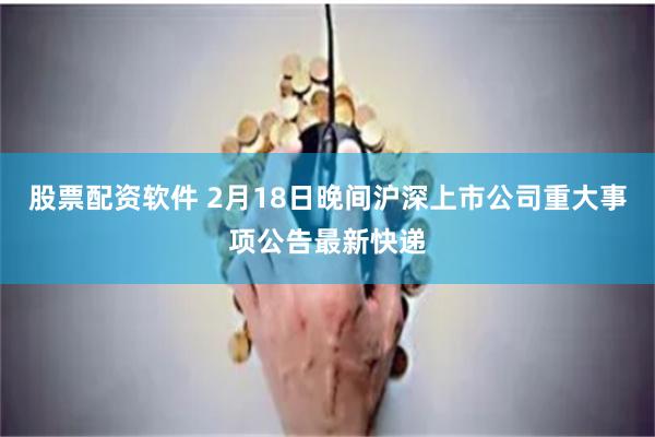 股票配资软件 2月18日晚间沪深上市公司重大事项公告最新快递