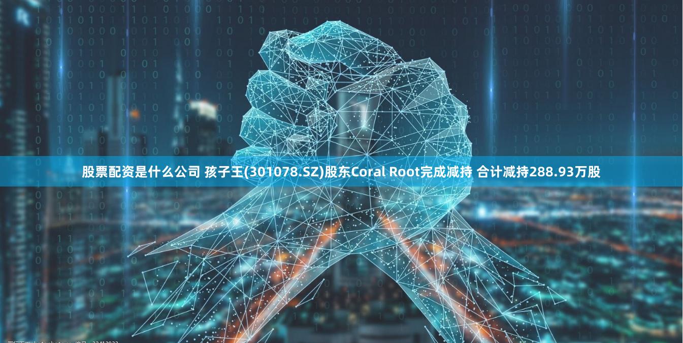 股票配资是什么公司 孩子王(301078.SZ)股东Coral Root完成减持 合计减持288.93万股