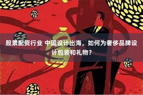 股票配资行业 中国设计出海，如何为奢侈品牌设计包装和礼物？