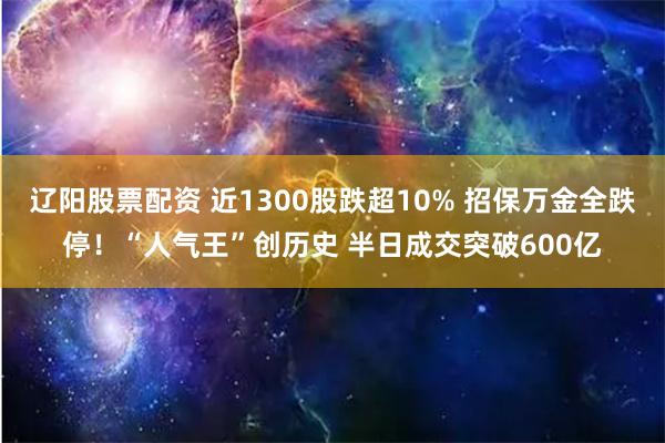 辽阳股票配资 近1300股跌超10% 招保万金全跌停！“人气王”创历史 半日成交突破600亿