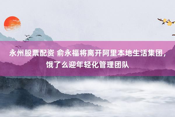 永州股票配资 俞永福将离开阿里本地生活集团，饿了么迎年轻化管理团队