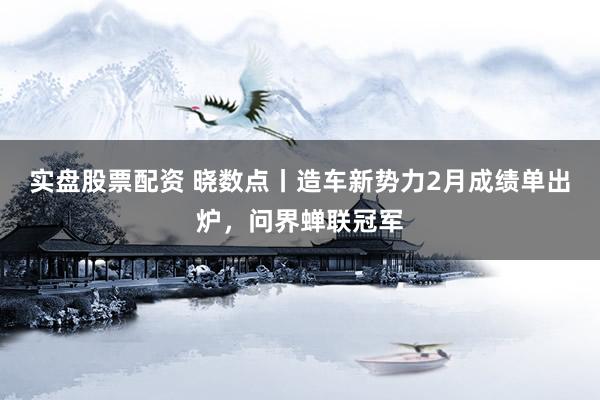 实盘股票配资 晓数点丨造车新势力2月成绩单出炉，问界蝉联冠军
