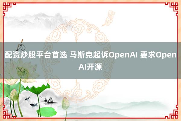 配资炒股平台首选 马斯克起诉OpenAI 要求OpenAI开源