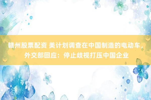 赣州股票配资 美计划调查在中国制造的电动车， 外交部回应：停止歧视打压中国企业
