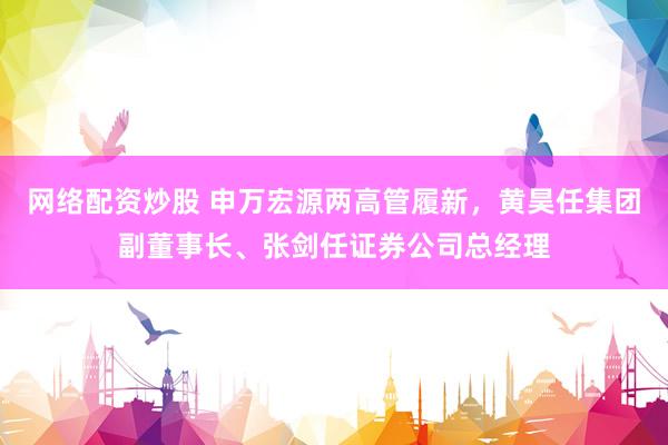 网络配资炒股 申万宏源两高管履新，黄昊任集团副董事长、张剑任证券公司总经理