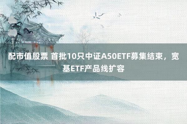 配市值股票 首批10只中证A50ETF募集结束，宽基ETF产品线扩容