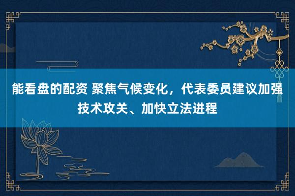能看盘的配资 聚焦气候变化，代表委员建议加强技术攻关、加快立法进程
