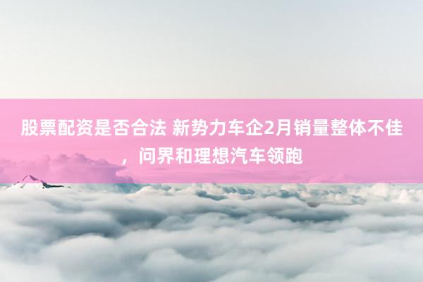 股票配资是否合法 新势力车企2月销量整体不佳，问界和理想汽车领跑