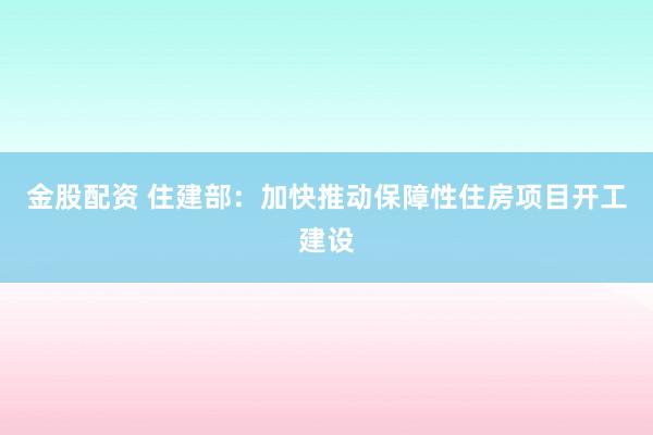 金股配资 住建部：加快推动保障性住房项目开工建设