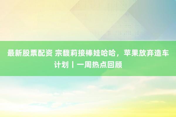 最新股票配资 宗馥莉接棒娃哈哈，苹果放弃造车计划丨一周热点回顾