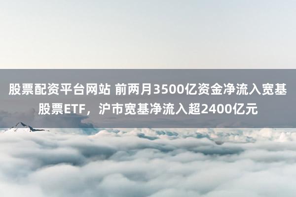 股票配资平台网站 前两月3500亿资金净流入宽基股票ETF，沪市宽基净流入超2400亿元