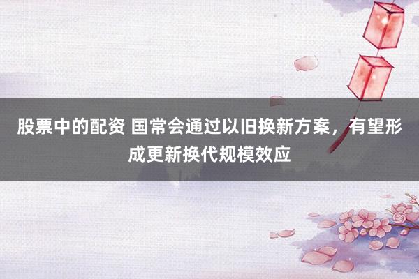 股票中的配资 国常会通过以旧换新方案，有望形成更新换代规模效应