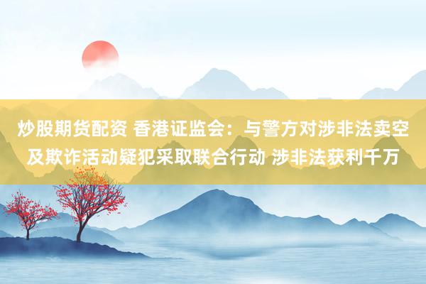炒股期货配资 香港证监会：与警方对涉非法卖空及欺诈活动疑犯采取联合行动 涉非法获利千万