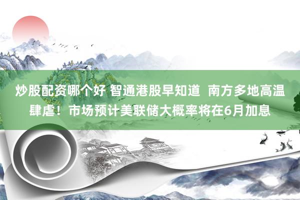 炒股配资哪个好 智通港股早知道  南方多地高温肆虐！市场预计美联储大概率将在6月加息