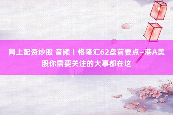 网上配资炒股 音频丨格隆汇62盘前要点—港A美股你需要关注的大事都在这