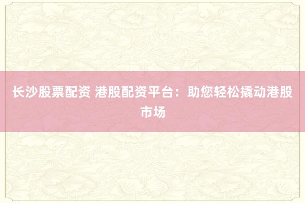 长沙股票配资 港股配资平台：助您轻松撬动港股市场
