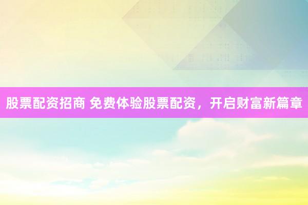 股票配资招商 免费体验股票配资，开启财富新篇章
