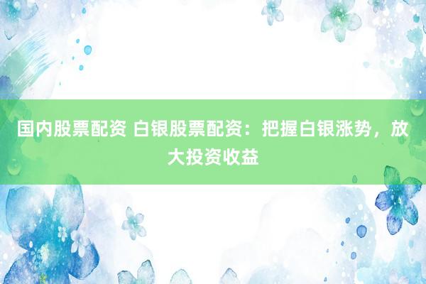 国内股票配资 白银股票配资：把握白银涨势，放大投资收益