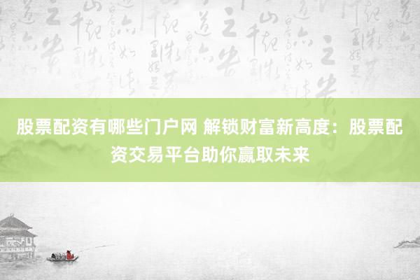 股票配资有哪些门户网 解锁财富新高度：股票配资交易平台助你赢取未来