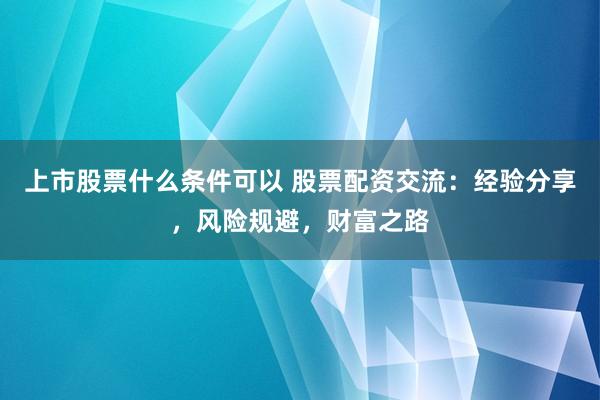 上市股票什么条件可以 股票配资交流：经验分享，风险规避，财富之路
