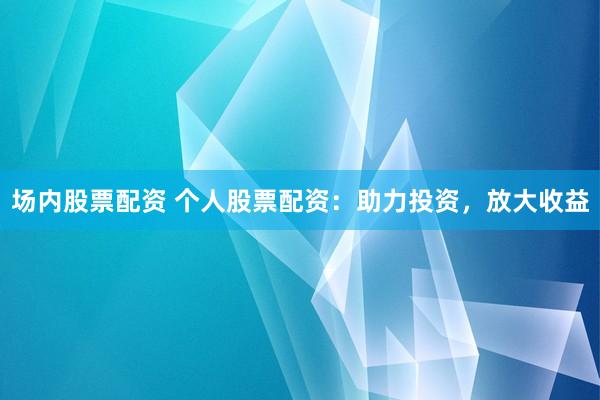 场内股票配资 个人股票配资：助力投资，放大收益