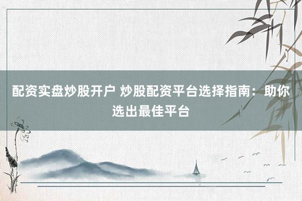 配资实盘炒股开户 炒股配资平台选择指南：助你选出最佳平台