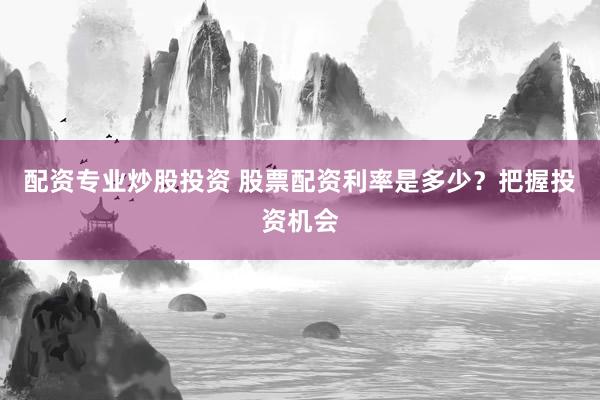配资专业炒股投资 股票配资利率是多少？把握投资机会
