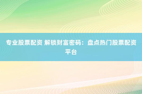 专业股票配资 解锁财富密码：盘点热门股票配资平台