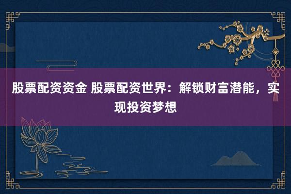 股票配资资金 股票配资世界：解锁财富潜能，实现投资梦想