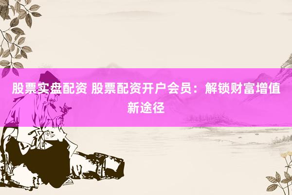 股票实盘配资 股票配资开户会员：解锁财富增值新途径
