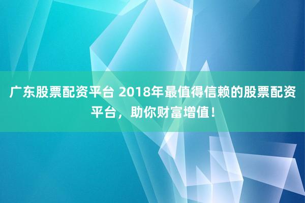 广东股票配资平台 2018年最值得信赖的股票配资平台，助你财富增值！