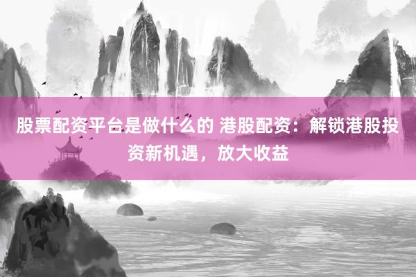 股票配资平台是做什么的 港股配资：解锁港股投资新机遇，放大收益