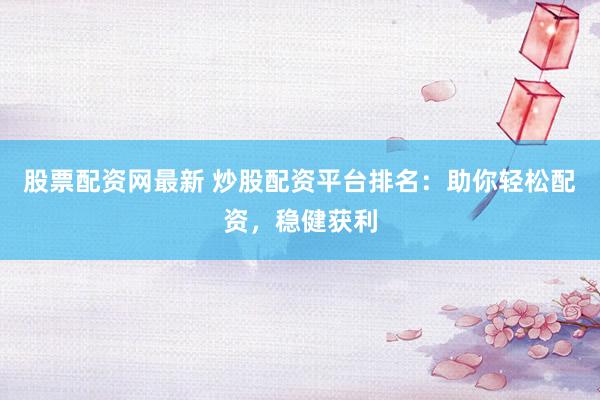 股票配资网最新 炒股配资平台排名：助你轻松配资，稳健获利