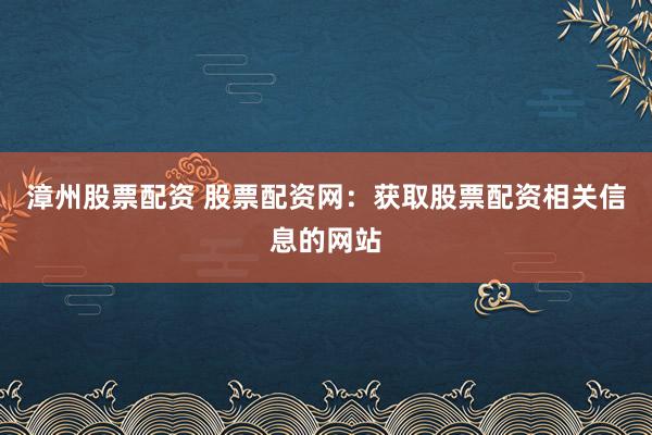 漳州股票配资 股票配资网：获取股票配资相关信息的网站