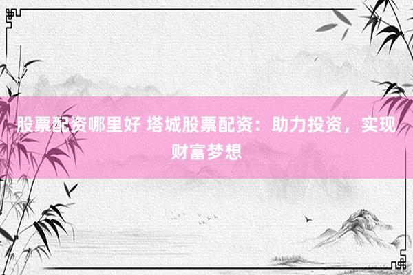 股票配资哪里好 塔城股票配资：助力投资，实现财富梦想