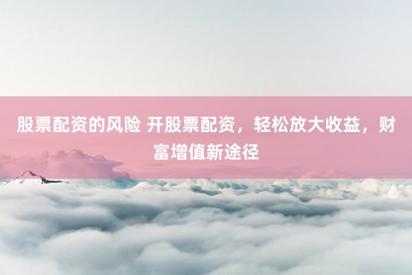 股票配资的风险 开股票配资，轻松放大收益，财富增值新途径