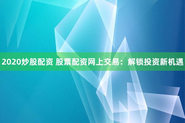 2020炒股配资 股票配资网上交易：解锁投资新机遇